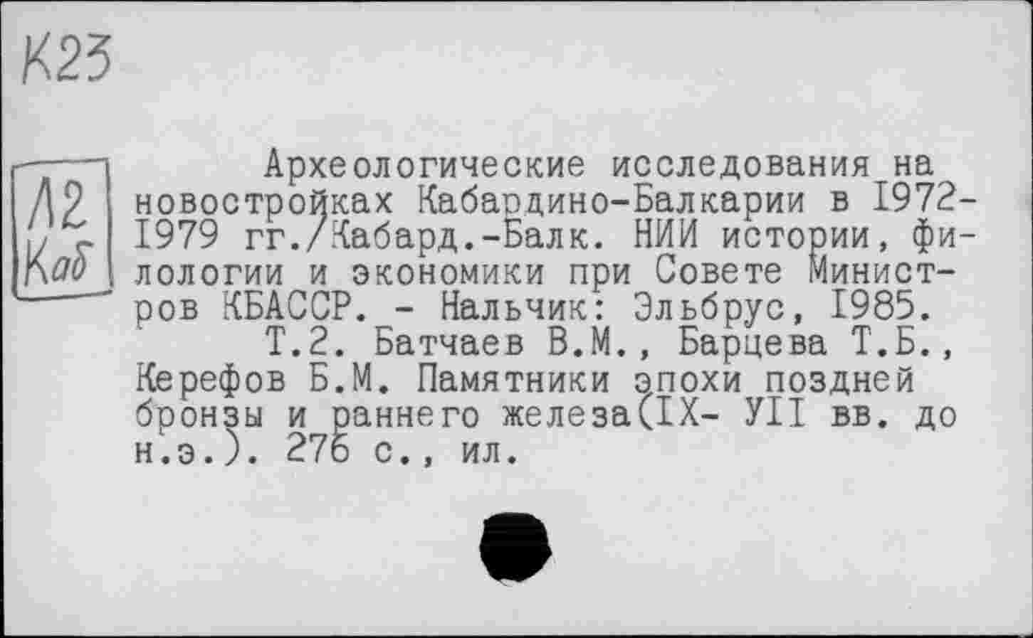 ﻿

Археологические исследования на новостройках Кабаодино-Балкарии в 1972-1979 гг./Кабард.-Балк. НИИ истории, филологии и экономики при Совете Министров КБАССР. - Нальчик: Эльбрус, 1985.
Т.2. Батчаев В.М., Бариева Т.Б., Керефов Б.М. Памятники эпохи поздней бронзы и раннего железа(ІХ- УІІ вв. до н.э.). 276 с., ил.